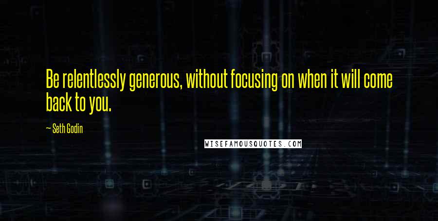 Seth Godin Quotes: Be relentlessly generous, without focusing on when it will come back to you.