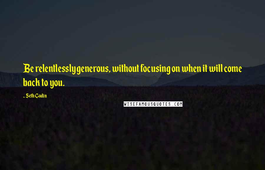 Seth Godin Quotes: Be relentlessly generous, without focusing on when it will come back to you.