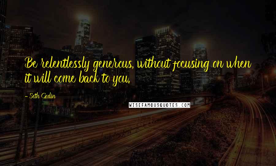 Seth Godin Quotes: Be relentlessly generous, without focusing on when it will come back to you.