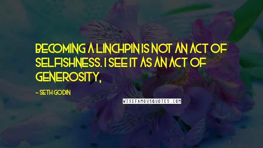 Seth Godin Quotes: Becoming a linchpin is not an act of selfishness. I see it as an act of generosity,