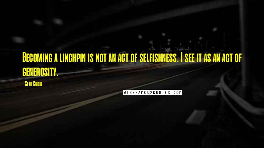 Seth Godin Quotes: Becoming a linchpin is not an act of selfishness. I see it as an act of generosity,