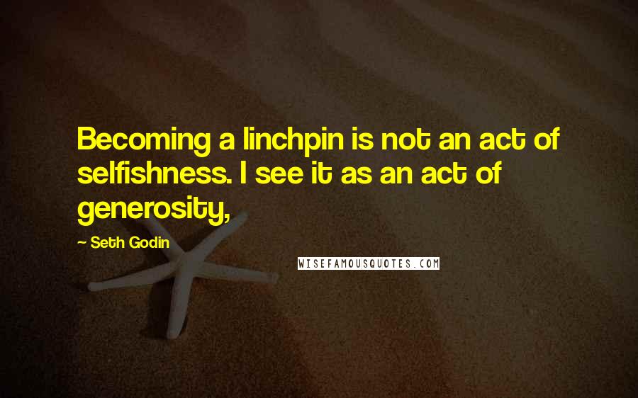 Seth Godin Quotes: Becoming a linchpin is not an act of selfishness. I see it as an act of generosity,