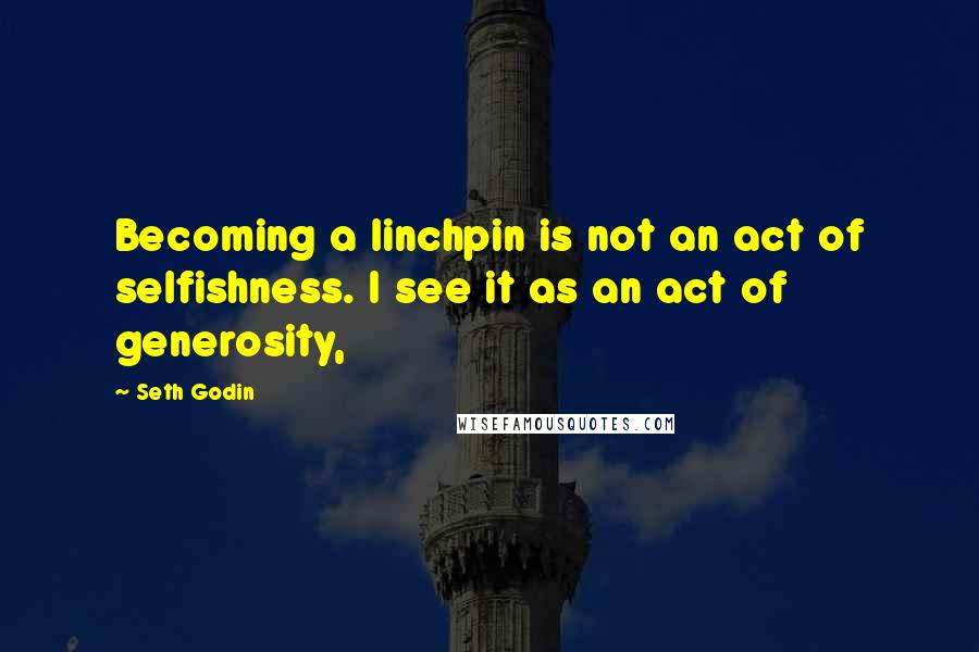 Seth Godin Quotes: Becoming a linchpin is not an act of selfishness. I see it as an act of generosity,