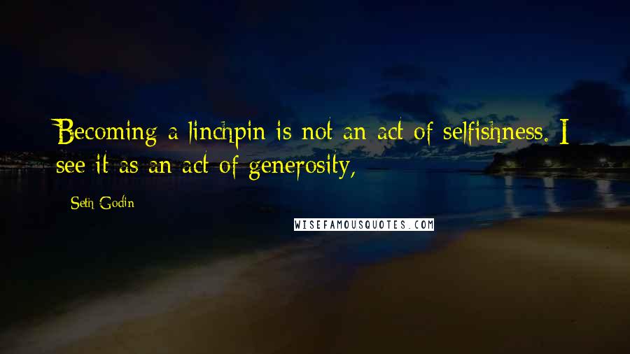 Seth Godin Quotes: Becoming a linchpin is not an act of selfishness. I see it as an act of generosity,