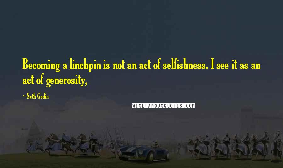 Seth Godin Quotes: Becoming a linchpin is not an act of selfishness. I see it as an act of generosity,