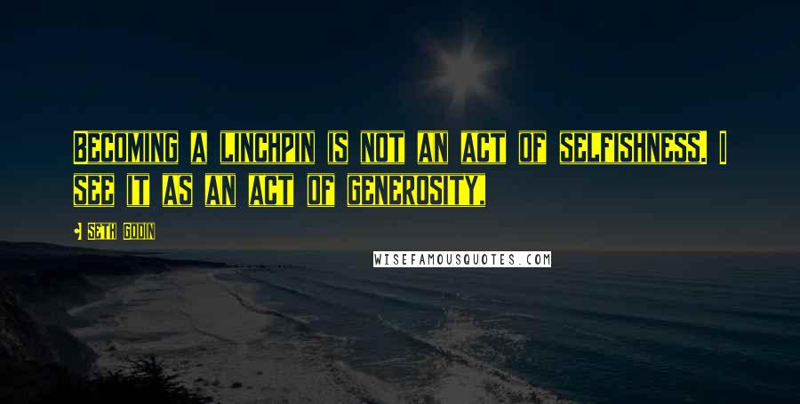 Seth Godin Quotes: Becoming a linchpin is not an act of selfishness. I see it as an act of generosity,