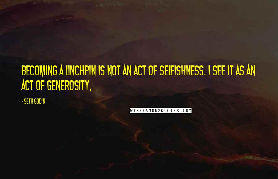 Seth Godin Quotes: Becoming a linchpin is not an act of selfishness. I see it as an act of generosity,