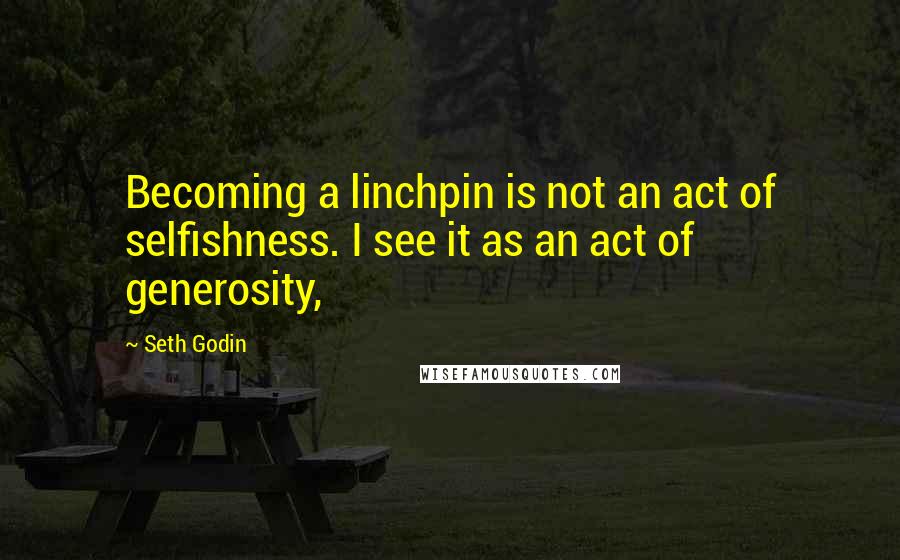 Seth Godin Quotes: Becoming a linchpin is not an act of selfishness. I see it as an act of generosity,