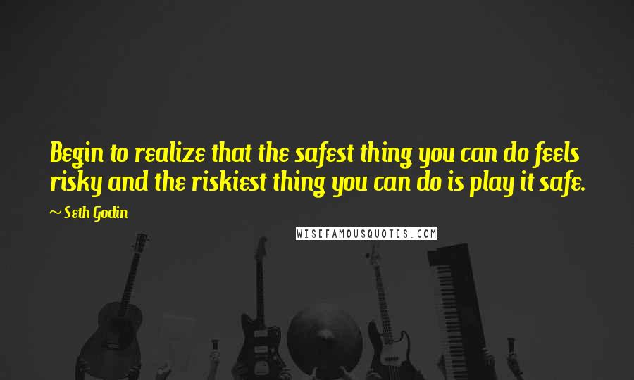 Seth Godin Quotes: Begin to realize that the safest thing you can do feels risky and the riskiest thing you can do is play it safe.