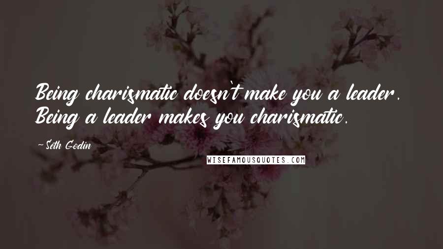 Seth Godin Quotes: Being charismatic doesn't make you a leader. Being a leader makes you charismatic.