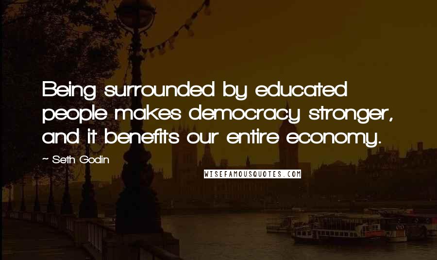 Seth Godin Quotes: Being surrounded by educated people makes democracy stronger, and it benefits our entire economy.