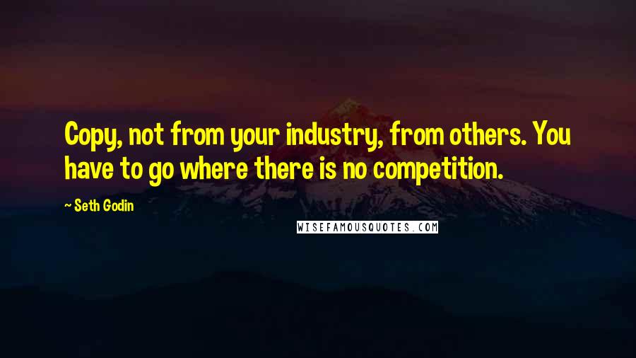 Seth Godin Quotes: Copy, not from your industry, from others. You have to go where there is no competition.