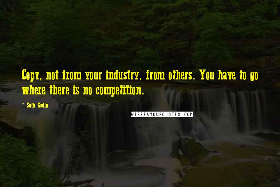 Seth Godin Quotes: Copy, not from your industry, from others. You have to go where there is no competition.