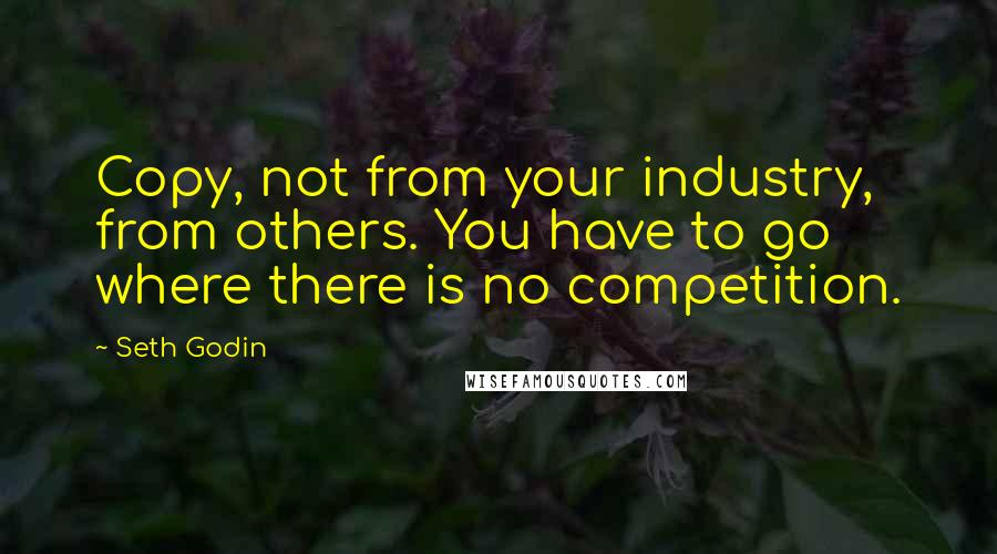 Seth Godin Quotes: Copy, not from your industry, from others. You have to go where there is no competition.