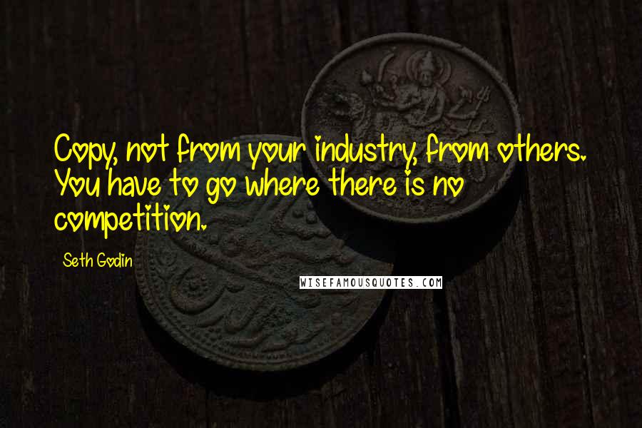 Seth Godin Quotes: Copy, not from your industry, from others. You have to go where there is no competition.