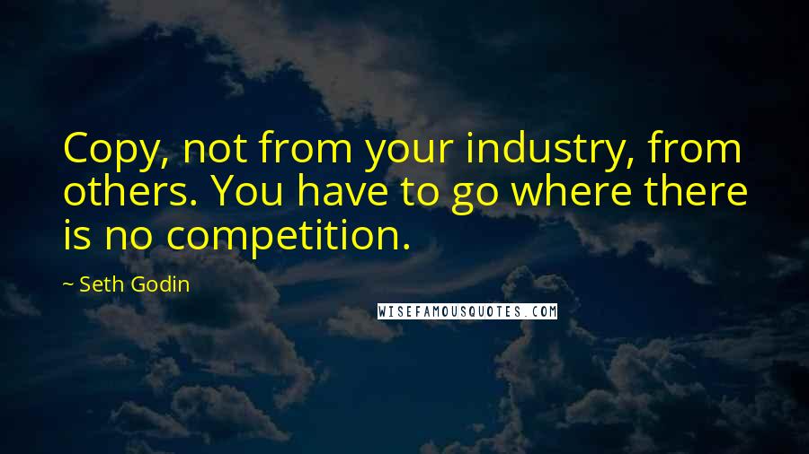 Seth Godin Quotes: Copy, not from your industry, from others. You have to go where there is no competition.