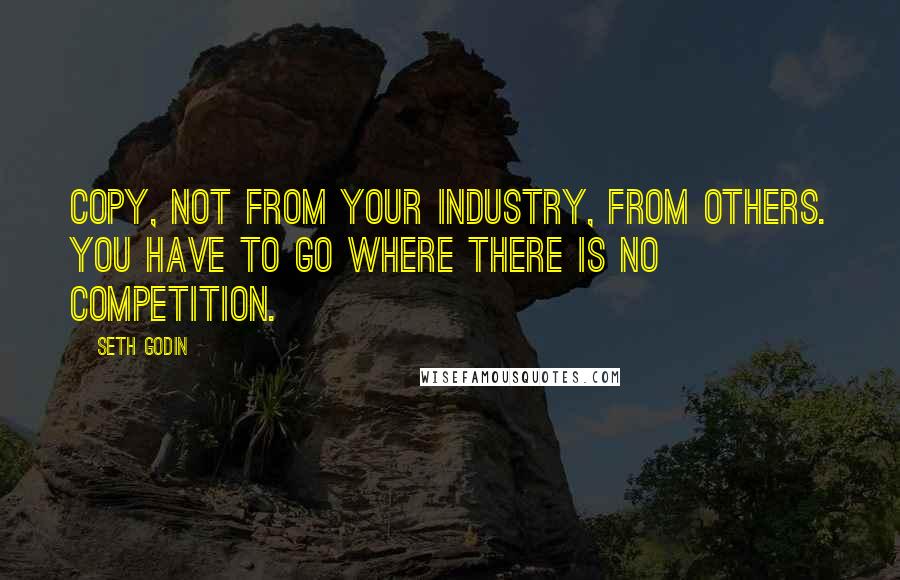 Seth Godin Quotes: Copy, not from your industry, from others. You have to go where there is no competition.