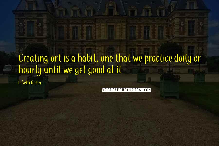 Seth Godin Quotes: Creating art is a habit, one that we practice daily or hourly until we get good at it