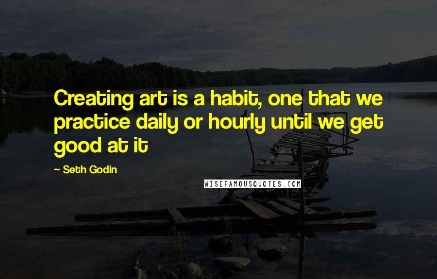 Seth Godin Quotes: Creating art is a habit, one that we practice daily or hourly until we get good at it