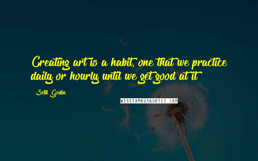 Seth Godin Quotes: Creating art is a habit, one that we practice daily or hourly until we get good at it