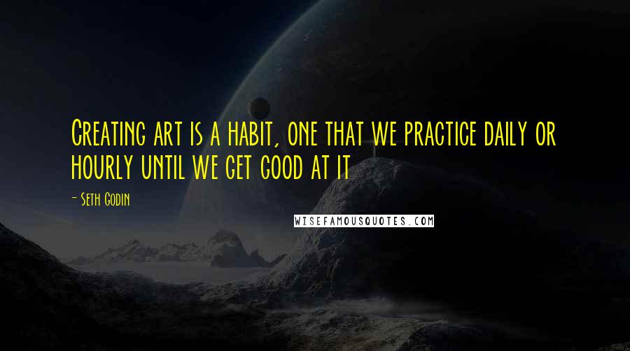 Seth Godin Quotes: Creating art is a habit, one that we practice daily or hourly until we get good at it