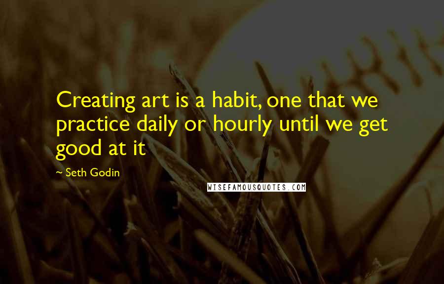 Seth Godin Quotes: Creating art is a habit, one that we practice daily or hourly until we get good at it