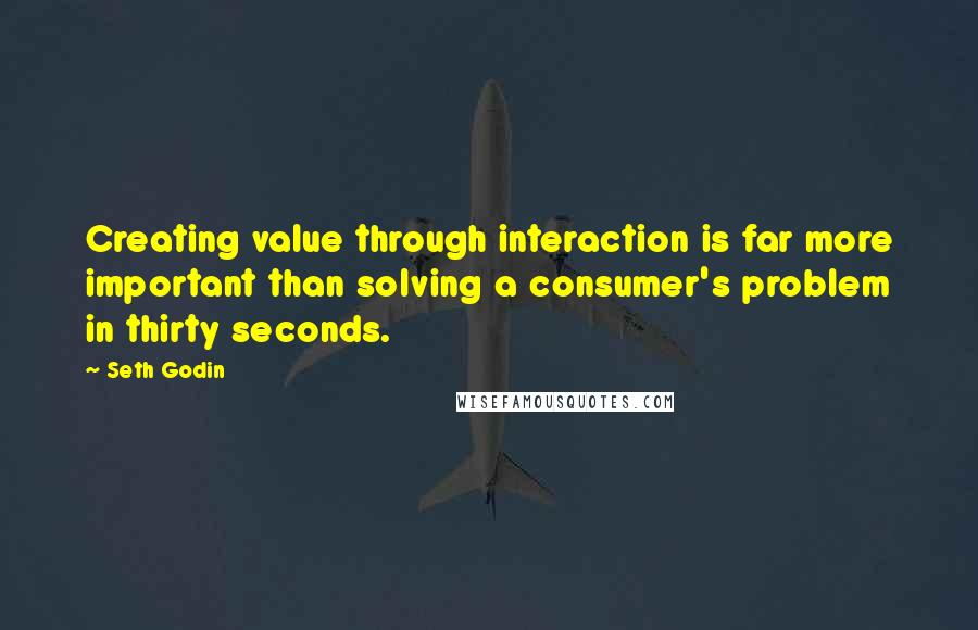 Seth Godin Quotes: Creating value through interaction is far more important than solving a consumer's problem in thirty seconds.