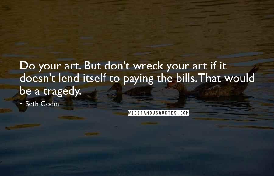 Seth Godin Quotes: Do your art. But don't wreck your art if it doesn't lend itself to paying the bills. That would be a tragedy.