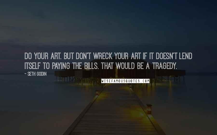 Seth Godin Quotes: Do your art. But don't wreck your art if it doesn't lend itself to paying the bills. That would be a tragedy.