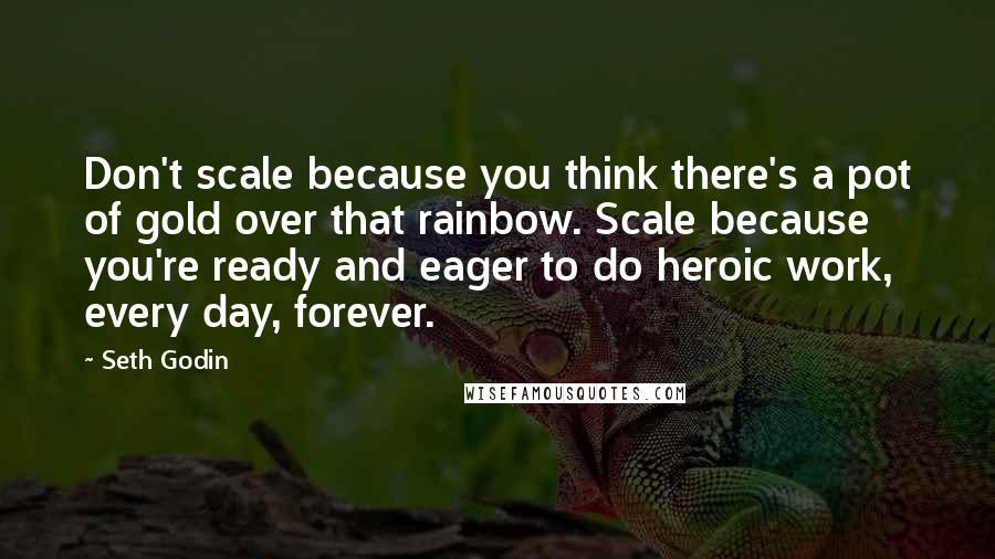 Seth Godin Quotes: Don't scale because you think there's a pot of gold over that rainbow. Scale because you're ready and eager to do heroic work, every day, forever.