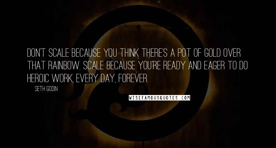 Seth Godin Quotes: Don't scale because you think there's a pot of gold over that rainbow. Scale because you're ready and eager to do heroic work, every day, forever.