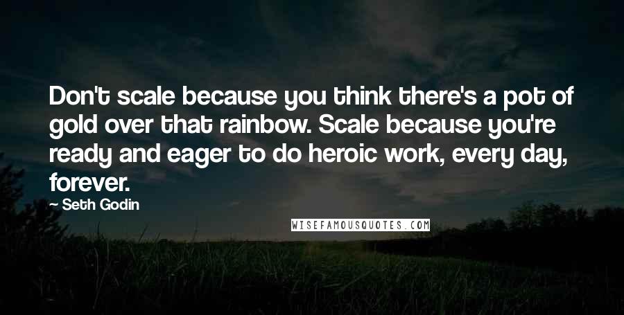 Seth Godin Quotes: Don't scale because you think there's a pot of gold over that rainbow. Scale because you're ready and eager to do heroic work, every day, forever.