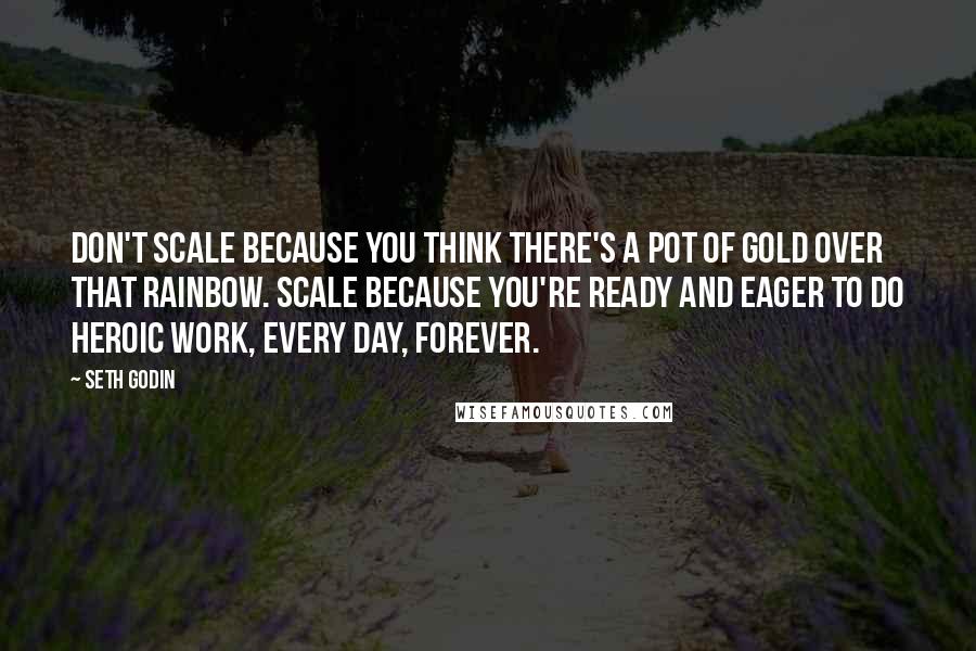 Seth Godin Quotes: Don't scale because you think there's a pot of gold over that rainbow. Scale because you're ready and eager to do heroic work, every day, forever.