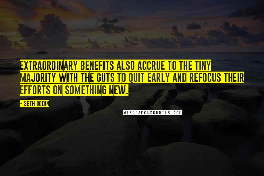Seth Godin Quotes: Extraordinary benefits also accrue to the tiny majority with the guts to quit early and refocus their efforts on something new.