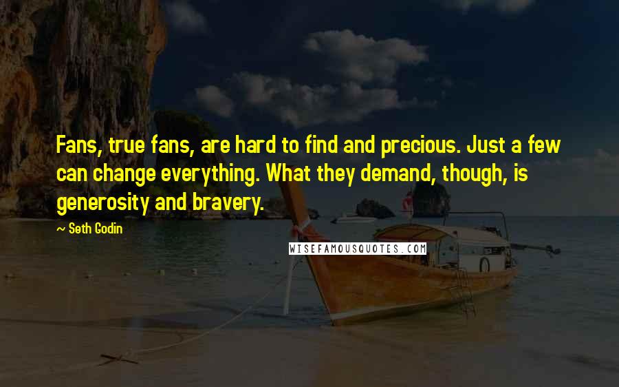 Seth Godin Quotes: Fans, true fans, are hard to find and precious. Just a few can change everything. What they demand, though, is generosity and bravery.