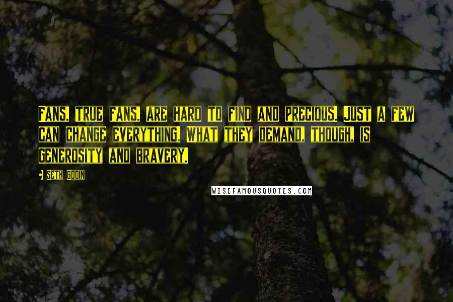 Seth Godin Quotes: Fans, true fans, are hard to find and precious. Just a few can change everything. What they demand, though, is generosity and bravery.