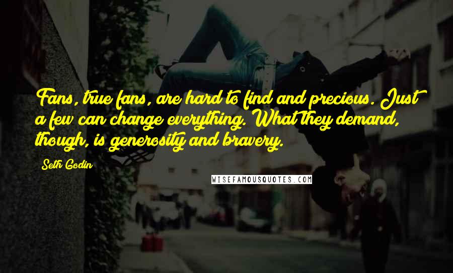 Seth Godin Quotes: Fans, true fans, are hard to find and precious. Just a few can change everything. What they demand, though, is generosity and bravery.