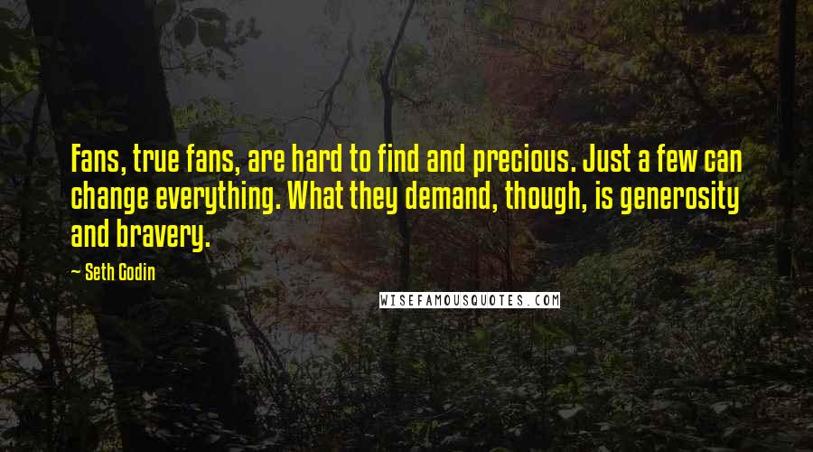 Seth Godin Quotes: Fans, true fans, are hard to find and precious. Just a few can change everything. What they demand, though, is generosity and bravery.