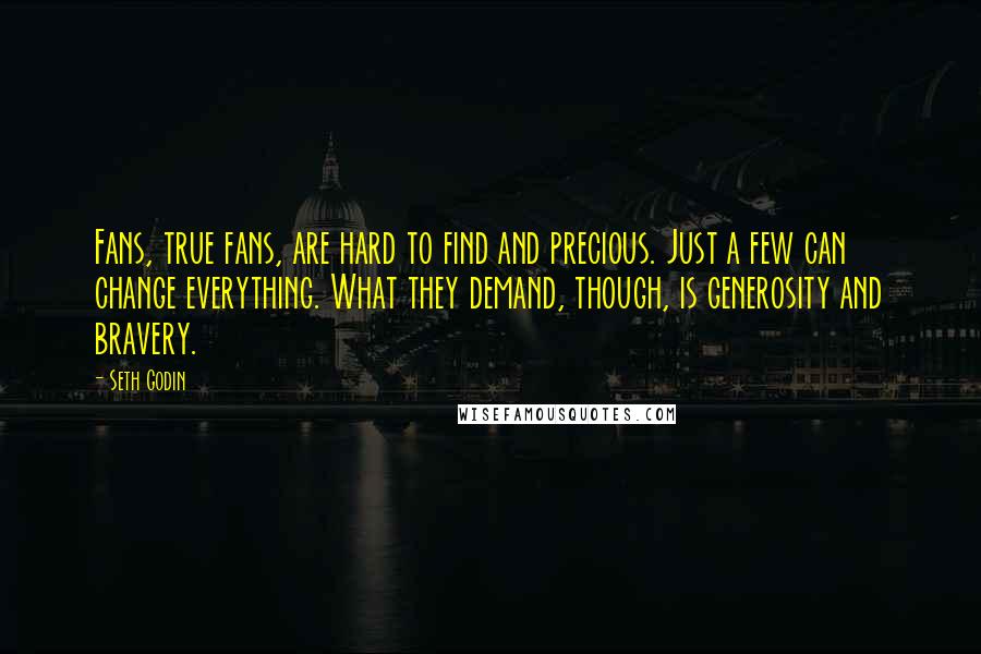 Seth Godin Quotes: Fans, true fans, are hard to find and precious. Just a few can change everything. What they demand, though, is generosity and bravery.