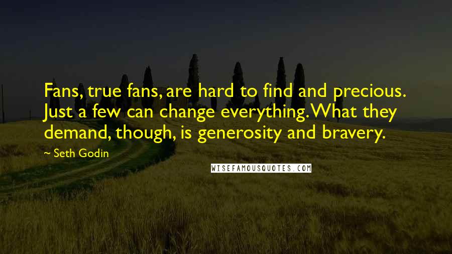 Seth Godin Quotes: Fans, true fans, are hard to find and precious. Just a few can change everything. What they demand, though, is generosity and bravery.