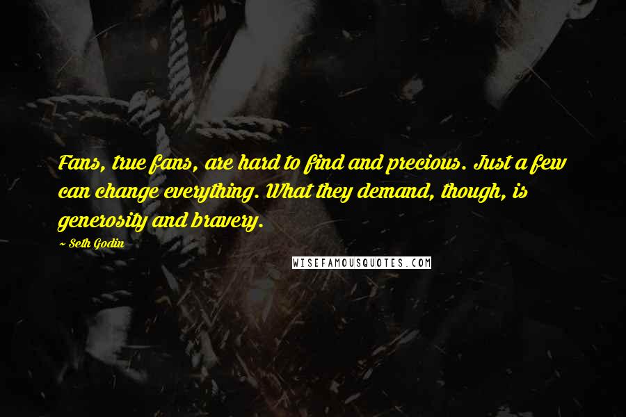 Seth Godin Quotes: Fans, true fans, are hard to find and precious. Just a few can change everything. What they demand, though, is generosity and bravery.