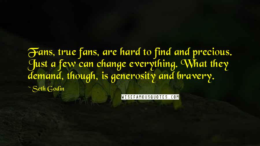 Seth Godin Quotes: Fans, true fans, are hard to find and precious. Just a few can change everything. What they demand, though, is generosity and bravery.