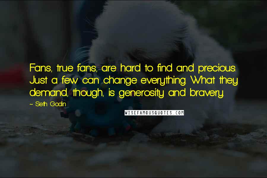 Seth Godin Quotes: Fans, true fans, are hard to find and precious. Just a few can change everything. What they demand, though, is generosity and bravery.