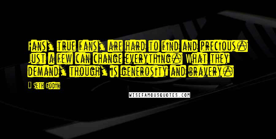 Seth Godin Quotes: Fans, true fans, are hard to find and precious. Just a few can change everything. What they demand, though, is generosity and bravery.