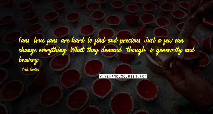 Seth Godin Quotes: Fans, true fans, are hard to find and precious. Just a few can change everything. What they demand, though, is generosity and bravery.