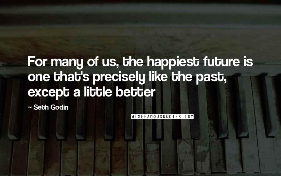 Seth Godin Quotes: For many of us, the happiest future is one that's precisely like the past, except a little better