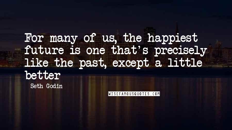 Seth Godin Quotes: For many of us, the happiest future is one that's precisely like the past, except a little better