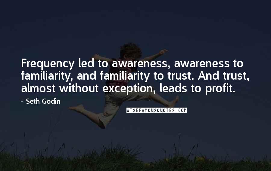 Seth Godin Quotes: Frequency led to awareness, awareness to familiarity, and familiarity to trust. And trust, almost without exception, leads to profit.
