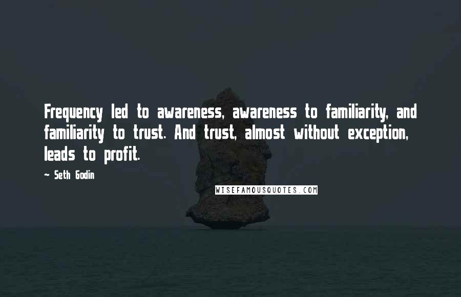 Seth Godin Quotes: Frequency led to awareness, awareness to familiarity, and familiarity to trust. And trust, almost without exception, leads to profit.