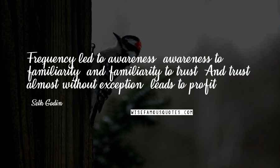 Seth Godin Quotes: Frequency led to awareness, awareness to familiarity, and familiarity to trust. And trust, almost without exception, leads to profit.